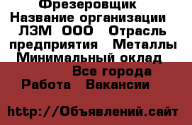 Фрезеровщик › Название организации ­ ЛЗМ, ООО › Отрасль предприятия ­ Металлы › Минимальный оклад ­ 35 000 - Все города Работа » Вакансии   